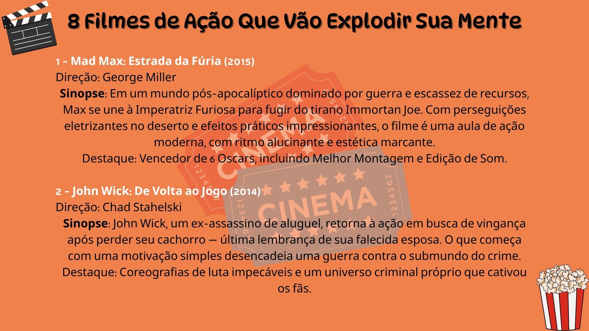 Lista com 8 filmes de ação que vão explodir sua mente. 1 – Mad Max: Estrada da Fúria (2015). Direção: George Miller. Sinopse: Em um mundo pós-apocalíptico dominado por guerra e escassez de recursos, Max se une à Imperatriz Furiosa para fugir do tirano Immortan Joe. Com perseguições eletrizantes no deserto e efeitos práticos impressionantes, o filme é uma aula de ação moderna, com ritmo alucinante e estética marcante. Destaque: Vencedor de 6 Oscars, incluindo Melhor Montagem e Edição de Som. 2 – John Wick: De Volta ao Jogo (2014). Direção: Chad Stahelski. Sinopse: John Wick, um ex-assassino de aluguel, retorna à ação em busca de vingança após perder seu cachorro — última lembrança de sua falecida esposa. O que começa com uma motivação simples desencadeia uma guerra contra o submundo do crime. Destaque: Coreografias de luta impecáveis e um universo criminal próprio que cativou os fãs.