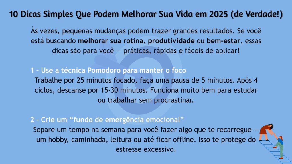 10 Dicas Simples Que Podem Melhorar Sua Vida em 2025. 1 - Use a técnica Pomodoro para manter o foco: trabalhe por 25 minutos focado, faça uma pausa de 5 minutos. Após 4 ciclos, descanse por 15-30 minutos. Funciona bem para estudar ou evitar a procrastinação. 2 - Crie um fundo de emergência emocional: separe um tempo na semana para fazer algo que te recarregue, como um hobby, caminhada, leitura ou ficar offline. Isso protege contra o estresse excessivo.