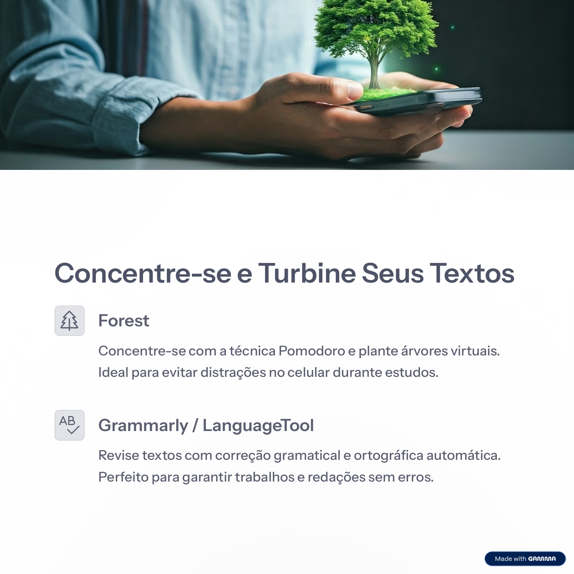 Concentre-se e Turbine Seus Textos
Forest
Concentre-se com a técnica Pomodoro e plante árvores virtuais.  
Ideal para evitar distrações no celular durante estudos.
Grammarly / LanguageTool
Revise textos com correção gramatical e ortográfica automática.  
Perfeito para garantir trabalhos e redações sem erros.