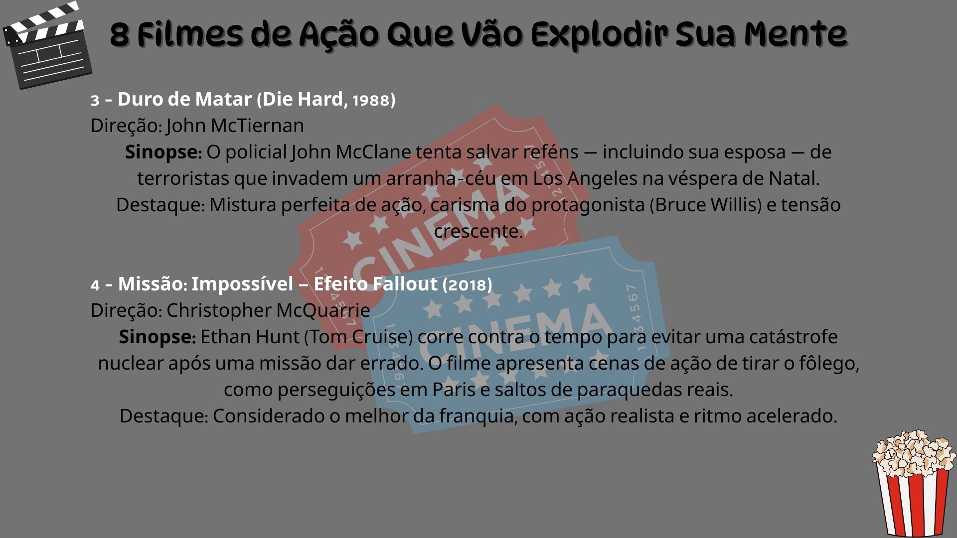 3 – Duro de Matar (Die Hard, 1988). Direção: John McTiernan. Sinopse: O policial John McClane tenta salvar reféns — incluindo sua esposa — de terroristas que invadem um arranha-céu em Los Angeles na véspera de Natal. Destaque: Mistura perfeita de ação, carisma do protagonista (Bruce Willis) e tensão crescente. 4 – Missão: Impossível – Efeito Fallout (2018). Direção: Christopher McQuarrie. Sinopse: Ethan Hunt (Tom Cruise) corre contra o tempo para evitar uma catástrofe nuclear após uma missão dar errado. O filme apresenta cenas de ação de tirar o fôlego, como perseguições em Paris e saltos de paraquedas reais. Destaque: Considerado o melhor da franquia, com ação realista e ritmo acelerado.