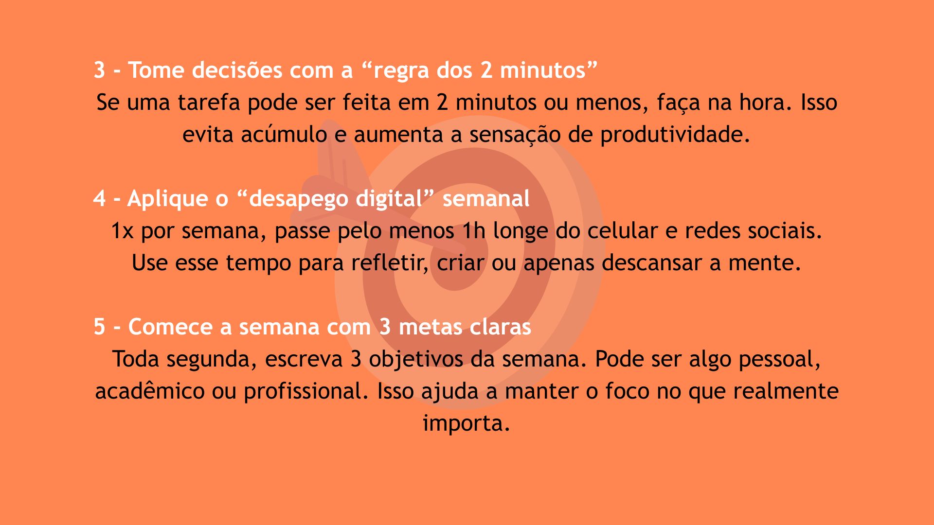 Dicas 3 a 5 para melhorar a vida em 2025. 3 - Tome decisões com a regra dos 2 minutos: se uma tarefa pode ser feita em 2 minutos ou menos, faça na hora para evitar acúmulo. 4 - Aplique o desapego digital semanal: 1 vez por semana, passe 1 hora longe do celular e redes sociais para refletir ou descansar. 5 - Comece a semana com 3 metas claras: escreva 3 objetivos toda segunda-feira para manter o foco no que importa.