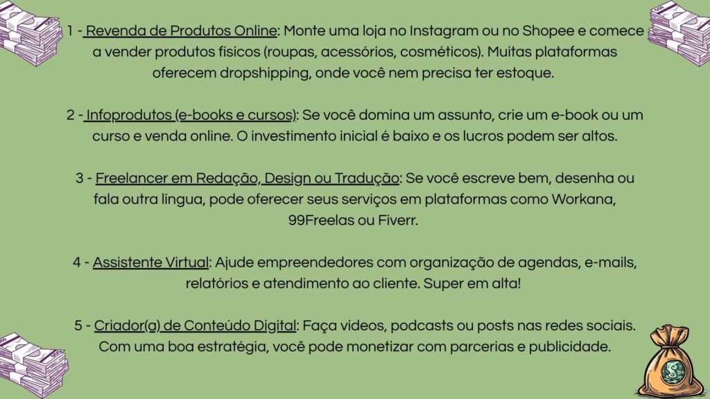 1) Revenda online (dropshipping pelo Instagram/Shopee); 2) Criação de infoprodutos como e-books e cursos; 3) Trabalhos freelancer (redação, design ou tradução); 4) Serviços de assistente virtual; 5) Criação de conteúdo digital para redes sociais com monetização.