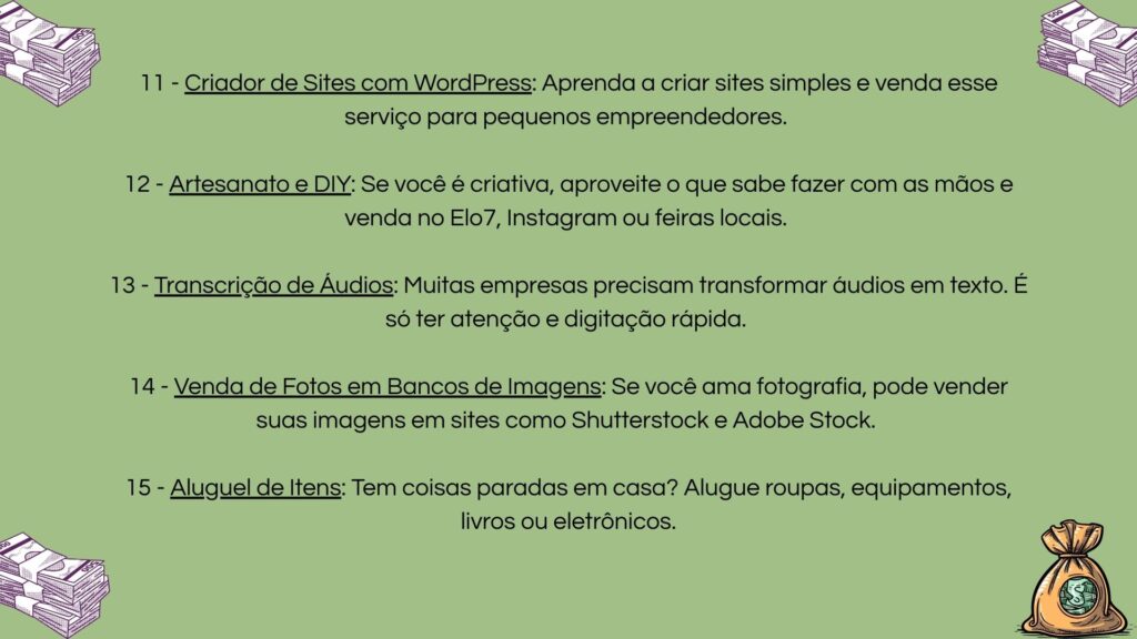 11) Criação de sites com WordPress para pequenos negócios; 12) Venda de artesanato e produtos DIY em plataformas online; 13) Serviço de transcrição de áudios para empresas; 14) Venda de fotos em bancos de imagem como Shutterstock; 15) Aluguel de itens domésticos não utilizados.