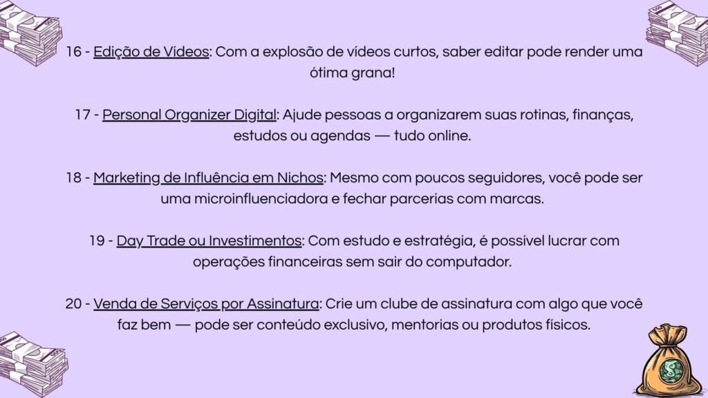 16) Edição de vídeos para redes sociais; 17) Serviço de personal organizer digital; 18) Marketing de influência em nichos específicos; 19) Operações de day trade e investimentos online; 20) Modelo de negócio por assinatura com produtos ou serviços exclusivos.
