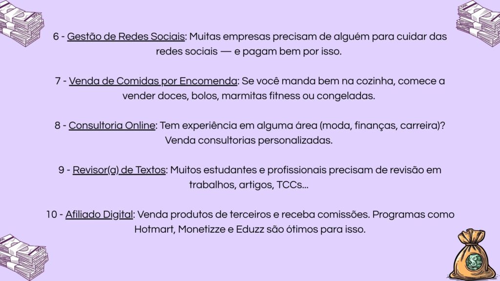 6) Gestão de redes sociais para empresas; 7) Venda de comidas por encomenda (doces, marmitas); 8) Consultoria online em sua área de expertise; 9) Serviços de revisão de textos acadêmicos; 10) Programa de afiliados digitais com plataformas como Hotmart.
