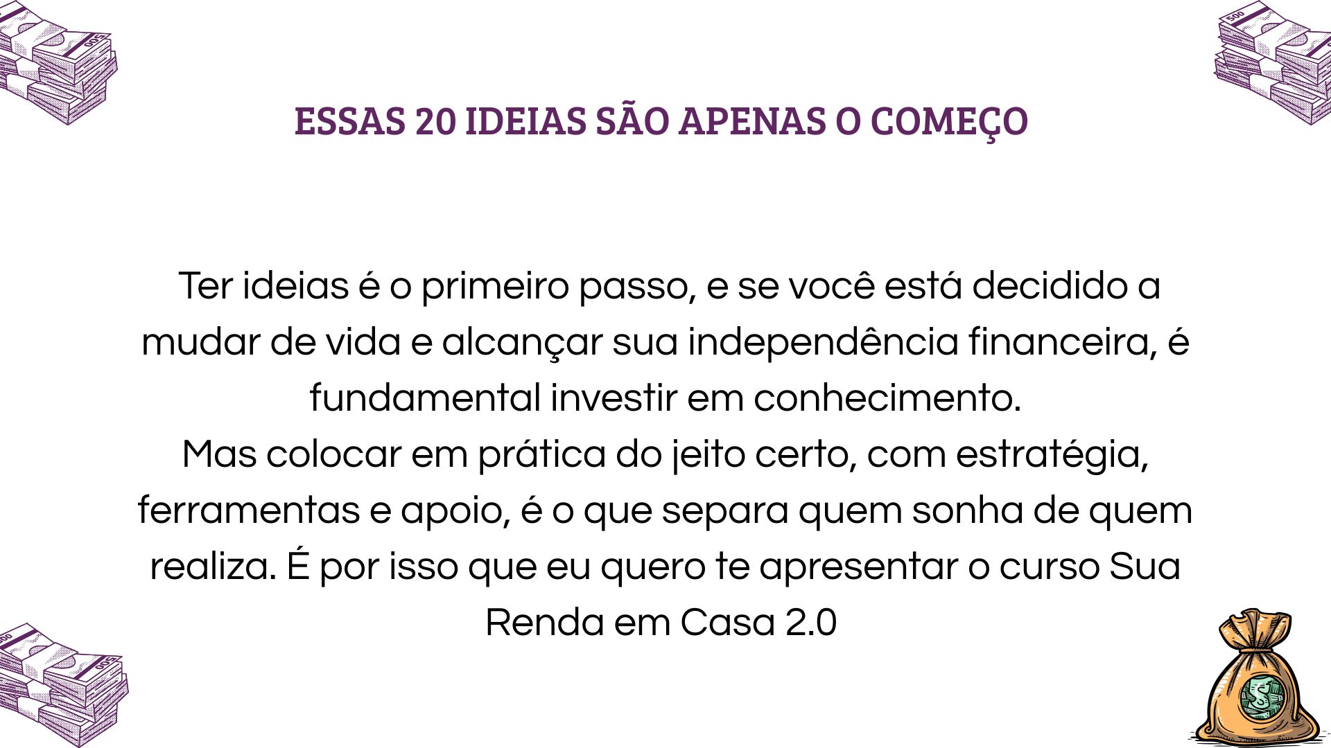 20 ideias para ganhar dinheiro em casa são só o começo! Descubra como transformá-las em renda real com o curso Sua Renda em Casa 2.0 - o passo a passo para independência financeira.