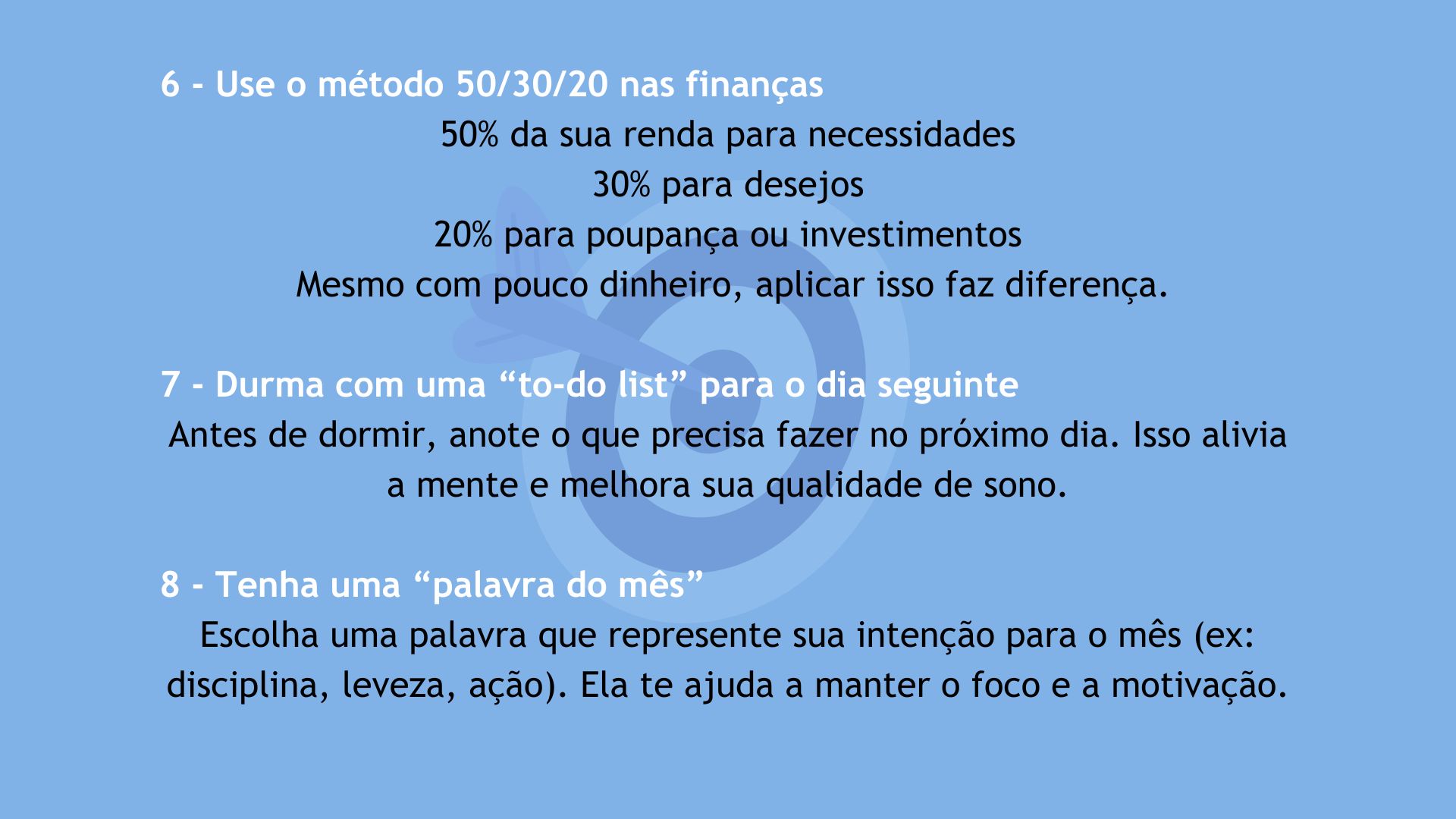Dicas 6 a 8 para melhorar sua vida em 2025. 6 - Use o método 50/30/20 nas finanças: 50% da renda para necessidades, 30% para desejos e 20% para poupança ou investimentos. 7 - Durma com uma to-do list para o dia seguinte: anote o que precisa fazer no próximo dia para aliviar a mente e melhorar o sono. 8 - Tenha uma palavra do mês: escolha uma palavra que represente sua intenção mensal, como disciplina, leveza ou ação, para manter foco e motivação.
