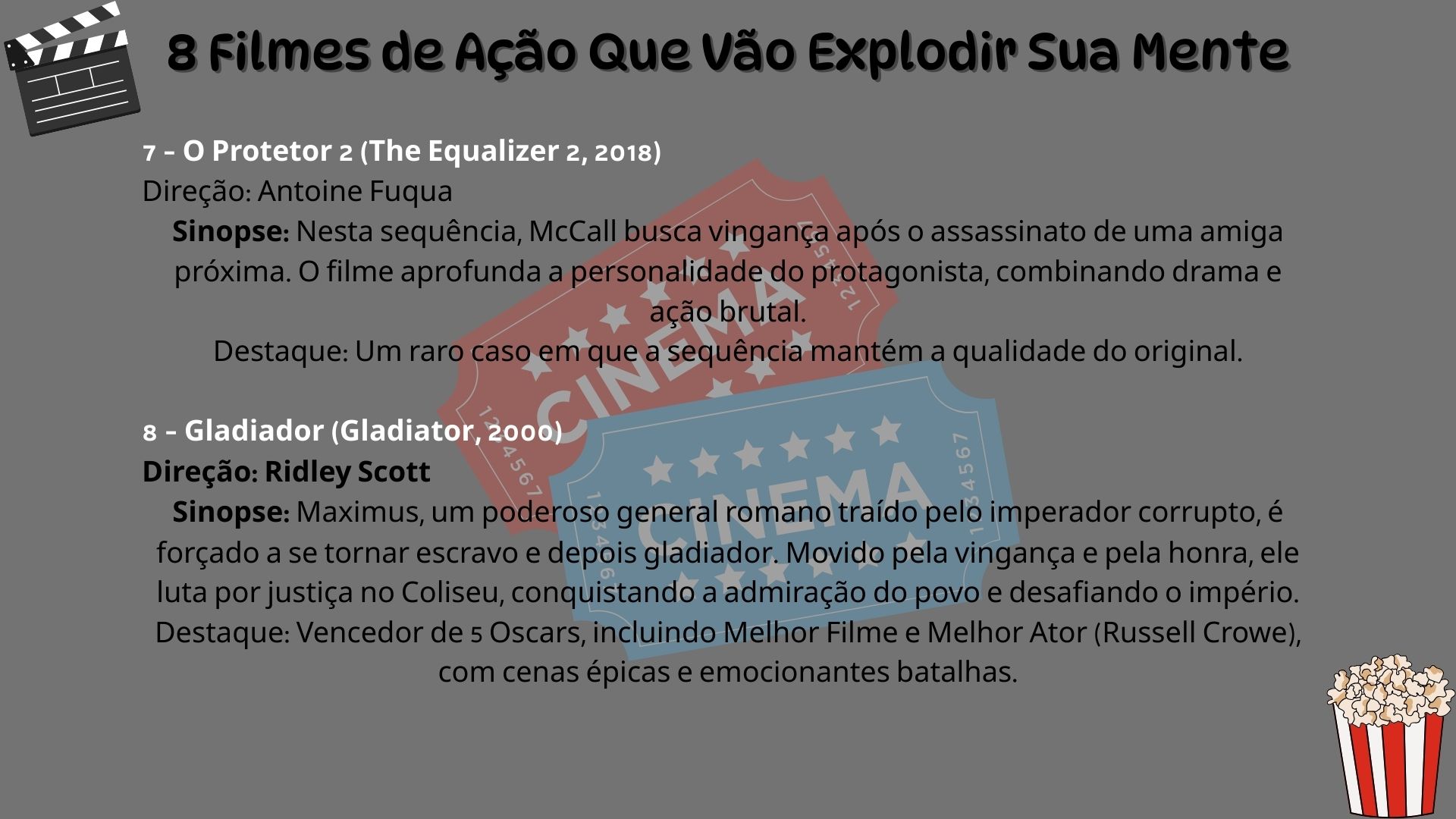 7 – O Protetor 2 (The Equalizer 2, 2018). Direção: Antoine Fuqua. Sinopse: Nesta sequência, McCall busca vingança após o assassinato de uma amiga próxima. O filme aprofunda a personalidade do protagonista, combinando drama e ação brutal. Destaque: Um raro caso em que a sequência mantém a qualidade do original. 8 – Gladiador (Gladiator, 2000). Direção: Ridley Scott. Sinopse: Maximus, um poderoso general romano traído pelo imperador corrupto, é forçado a se tornar escravo e depois gladiador. Movido pela vingança e pela honra, ele luta por justiça no Coliseu, conquistando a admiração do povo e desafiando o império. Destaque: Vencedor de 5 Oscars, incluindo Melhor Filme e Melhor Ator (Russell Crowe), com cenas épicas e emocionantes batalhas.