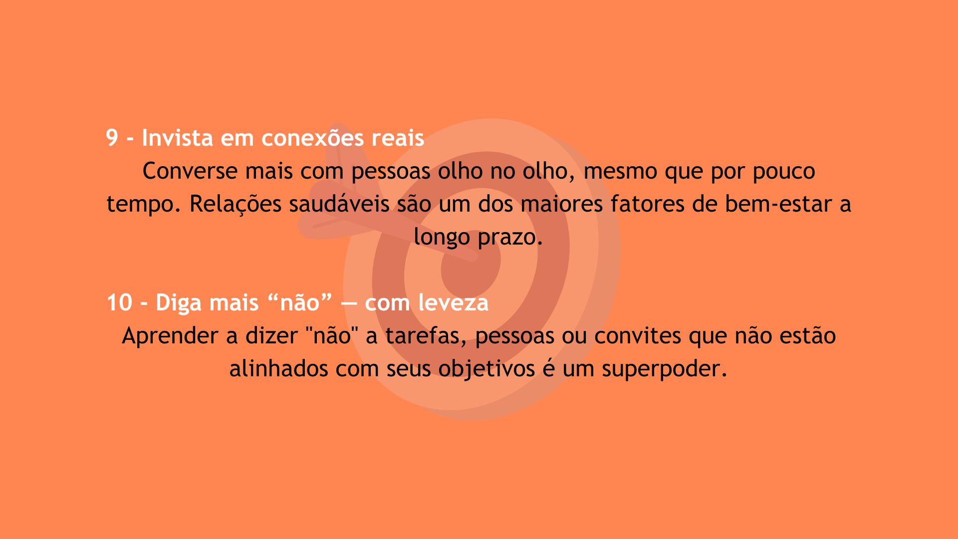 Dicas 9 e 10 para o bem-estar em 2025. 9 - Invista em conexões reais: converse mais com pessoas olho no olho, mesmo que por pouco tempo. Relações saudáveis são um dos maiores fatores de bem-estar a longo prazo. 10 - Diga mais 'não' — com leveza: aprenda a dizer 'não' a tarefas, pessoas ou convites que não estão alinhados com seus objetivos. Isso é um superpoder.